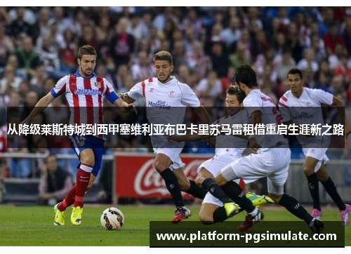 从降级莱斯特城到西甲塞维利亚布巴卡里苏马雷租借重启生涯新之路 从降级莱斯特城到西甲塞维利亚布巴卡里苏马雷租借重启生涯新之路