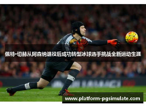佩特·切赫从阿森纳退役后成功转型冰球选手挑战全新运动生涯 佩特·切赫从阿森纳退役后成功转型冰球选手挑战全新运动生涯