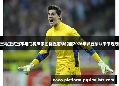 皇马正式宣布与门将库尔图瓦提前续约至2026年彰显球队未来规划