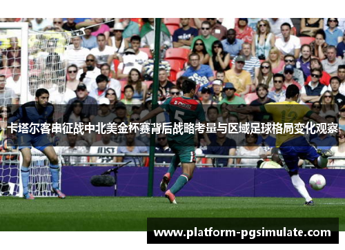 卡塔尔客串征战中北美金杯赛背后战略考量与区域足球格局变化观察