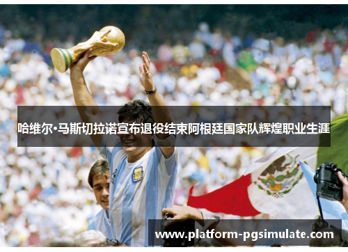 哈维尔·马斯切拉诺宣布退役结束阿根廷国家队辉煌职业生涯