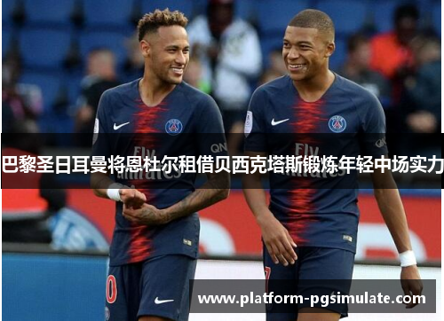 巴黎圣日耳曼将恩杜尔租借贝西克塔斯锻炼年轻中场实力 巴黎圣日耳曼将恩杜尔租借贝西克塔斯锻炼年轻中场实力