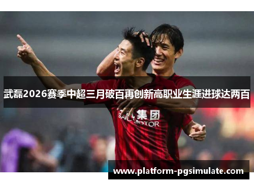 武磊2026赛季中超三月破百再创新高职业生涯进球达两百