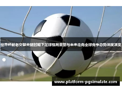 世界杯新老交替关键时期下足球格局重塑与未来走向全球竞争态势深度演变