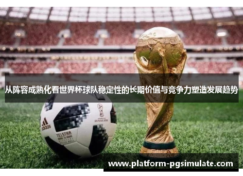 从阵容成熟化看世界杯球队稳定性的长期价值与竞争力塑造发展趋势