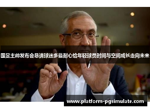 国足主帅发布会恳请球迷多些耐心给年轻球员时间与空间成长走向未来
